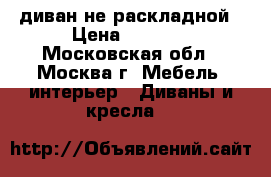 диван не раскладной › Цена ­ 1 200 - Московская обл., Москва г. Мебель, интерьер » Диваны и кресла   